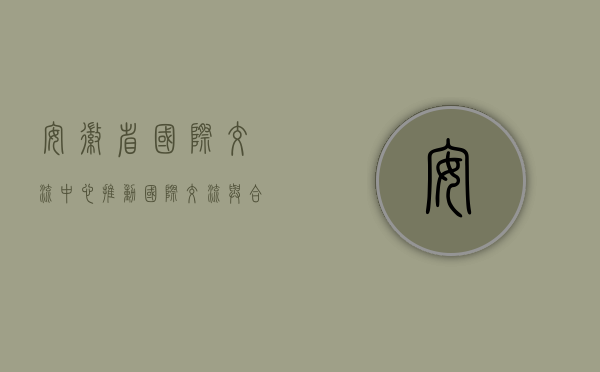 安徽省国际交流中心，推动国际交流与合作的桥梁与纽带