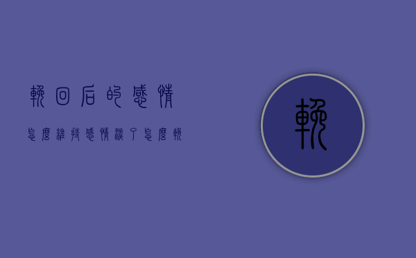 挽回后的感情怎么维持（感情淡了怎么挽回）