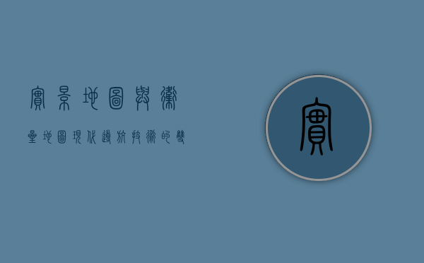 实景地图与卫星地图，现代导航技术的双翼