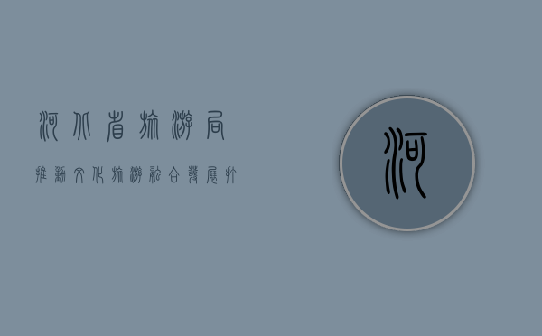 河北省旅游局，推动文化旅游融合发展，打造全域旅游新格局