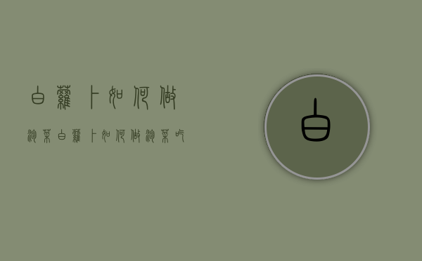 白萝卜如何做泡菜（白萝卜如何做泡菜吃）