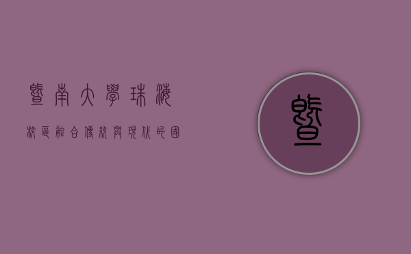 暨南大学珠海校区，融合传统与现代的国际化教育高地