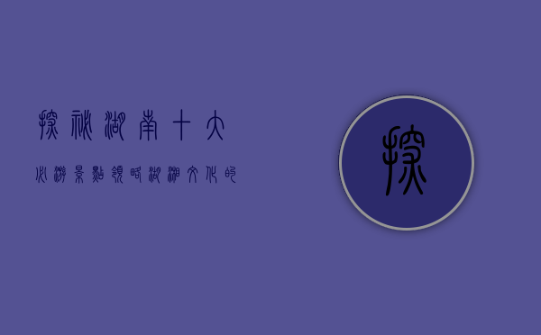 探秘湖南，十大必游景点，领略湖湘文化的魅力