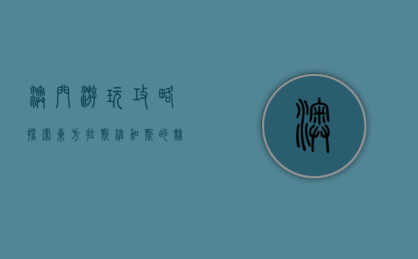 澳门游玩攻略，探索东方拉斯维加斯的魅力