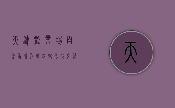 天津劝业场，百年商魂与城市记忆的交融