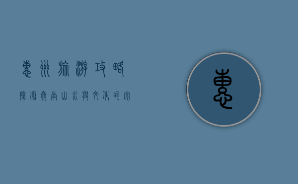 惠州旅游攻略，探索岭南山水与文化的完美融合