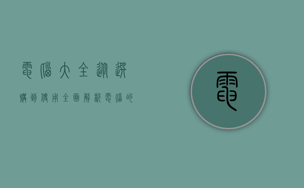 电脑大全，从选购到使用，全面解析电脑的世界