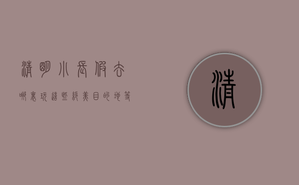 清明小长假去哪里玩？这些绝美目的地等你来探索！
