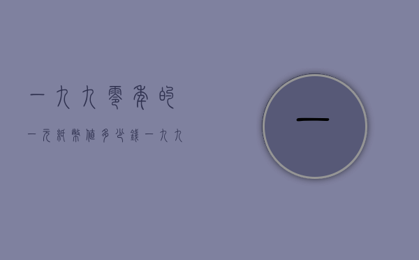 一九九零年的一元纸币值多少钱（一九九0年的一元纸币值多少钱）