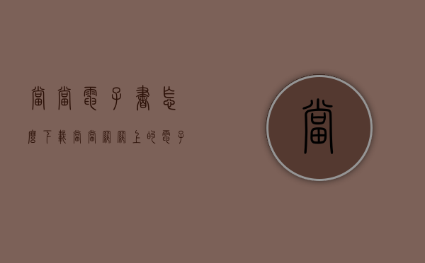 当当电子书怎么下载（当当网网上的电子书可以下载下来吗）