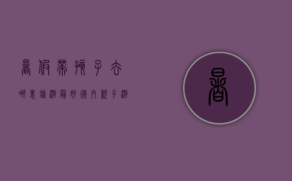 暑假带孩子去哪里旅游最好？国内亲子游推荐指南