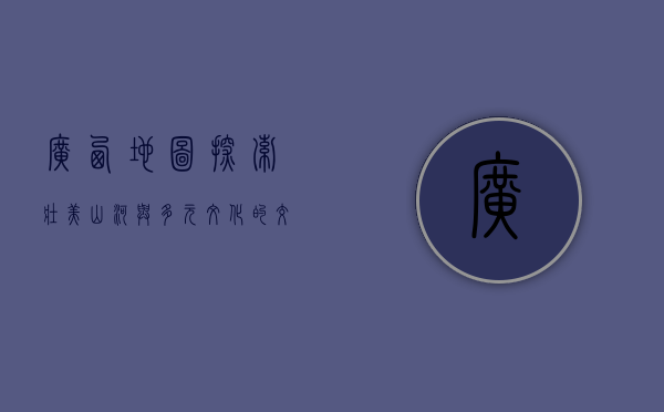 广西地图，探索壮美山河与多元文化的交汇之地