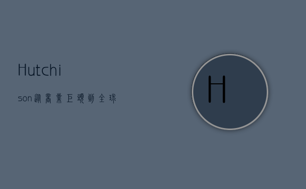 Hutchison，从商业巨头到全球影响力的多元发展之路