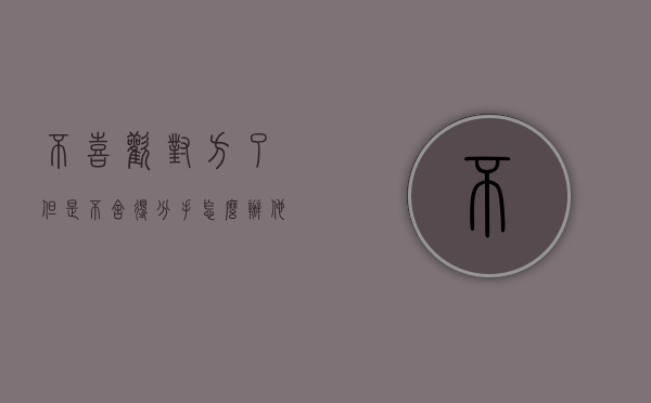 不喜欢对方了但是不舍得分手怎么办（他经常和你分手，因为你不够迷人）