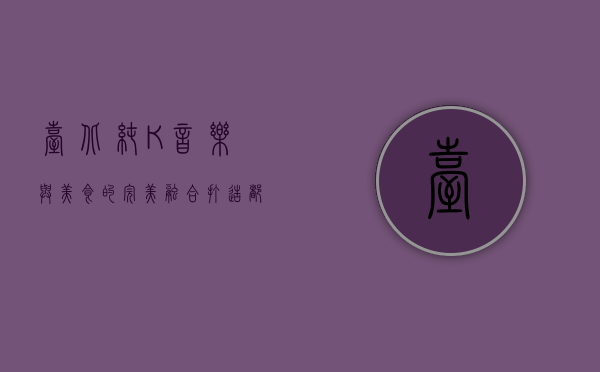 台北纯K，音乐与美食的完美融合，打造都市人的心灵港湾