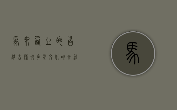 马来西亚的首都—吉隆坡，多元文化的交融与现代化进程