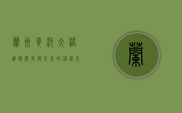 兰州黄河大桥，连接历史与未来的钢铁巨龙