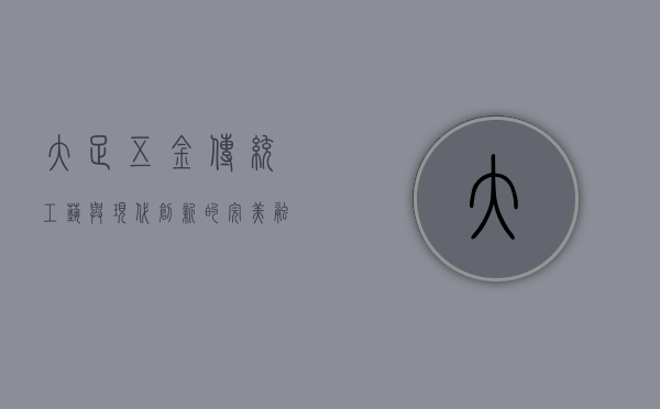 大足五金，传统工艺与现代创新的完美融合