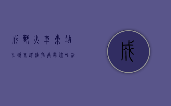 成都火车东站在哪里？详细指南带你轻松找到这座交通枢纽