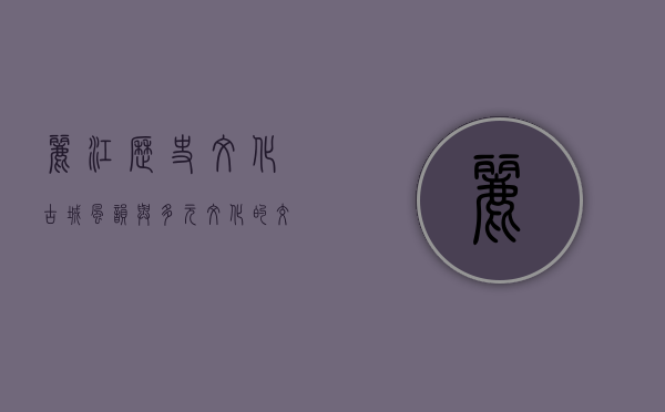 丽江历史文化，古城风韵与多元文化的交融