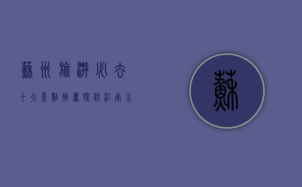 苏州旅游必去十大景点推荐，探访江南水乡的绝美风光