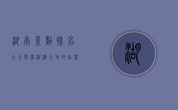湖南景点排名大全，探索湖湘大地的自然与人文瑰宝