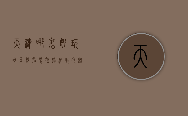 天津哪里好玩的景点推荐，探索津城的魅力与风情