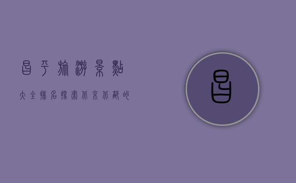 昌平旅游景点大全排名，探索北京北部的自然与历史瑰宝