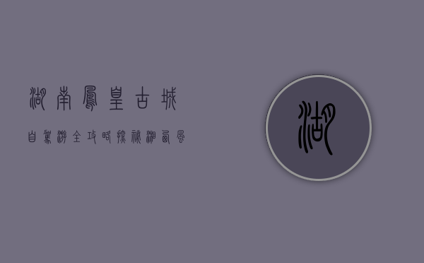 湖南凤凰古城自驾游全攻略，探秘湘西风情，体验古韵之旅