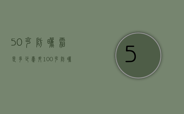 50克防晒霜是多少毫升（100克防晒霜是多少毫升）