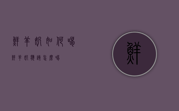 鲜羊奶如何喝（鲜羊奶应该怎么喝）