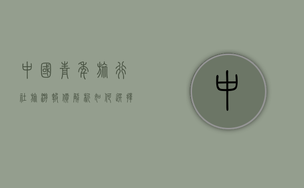 中国青年旅行社旅游报价解析，如何选择性价比高的旅游产品