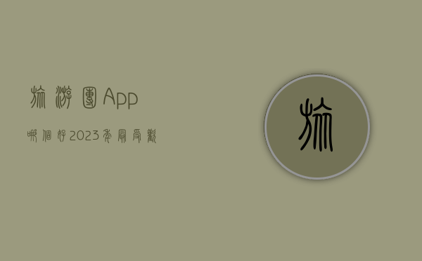 旅游团App哪个好？2023年最受欢迎的旅游团App推荐与评测
