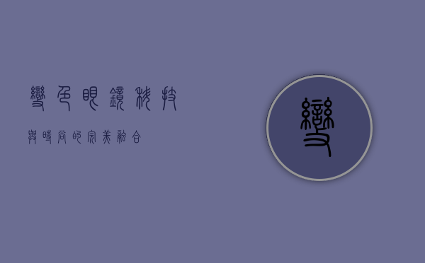 变色眼镜，科技与时尚的完美融合