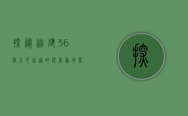 探秘福建，36个不可错过的绝美胜地，带你玩转八闽大地