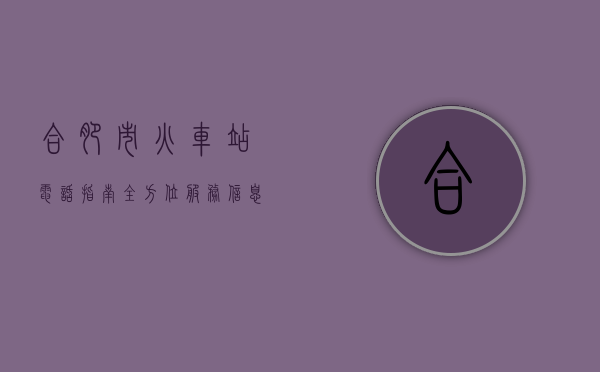 合肥市火车站电话指南，全方位服务信息与实用攻略