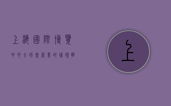 上海国际博览中心，全球会展业的璀璨明珠