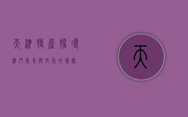 天津特产，探寻津门美食与文化的瑰宝