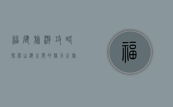 福建旅游攻略，探索山海之间的魅力之旅