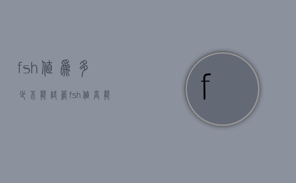fsh值为多少不能试管（fsh值高能做试管吗）