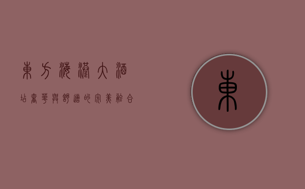 东方海港大酒店，奢华与舒适的完美融合