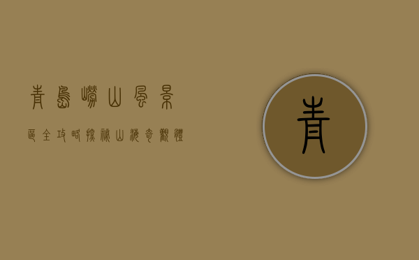 青岛崂山风景区全攻略，探秘山海奇观，体验道教文化