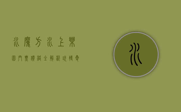 水魔方水上乐园门票价格全解析，玩转夏日清凉，值回票价！