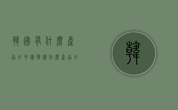 韩国有什么产品在中国（韩国什么产品在中国卖的好）