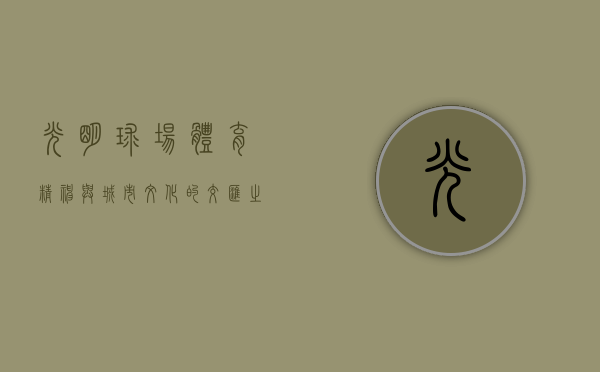 光明球场，体育精神与城市文化的交汇之地