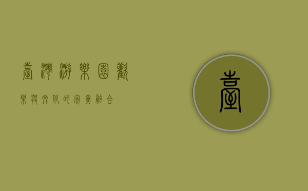 台湾游乐园，欢乐与文化的完美融合