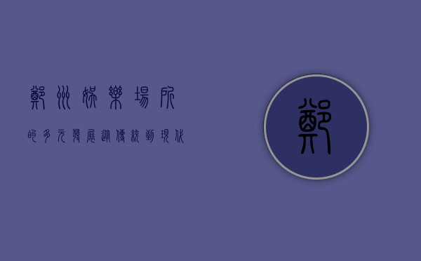 郑州娱乐场所的多元发展，从传统到现代的娱乐新体验
