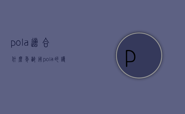 pola适合什么年龄用（pola的护肤品好用吗）
