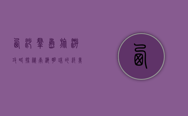 西沙群岛旅游攻略，探秘南海明珠的绝美风光与实用指南