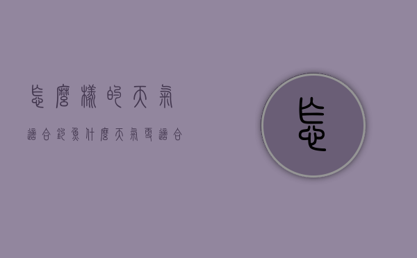 怎么样的天气适合钓鱼（什么天气更适合钓鱼）